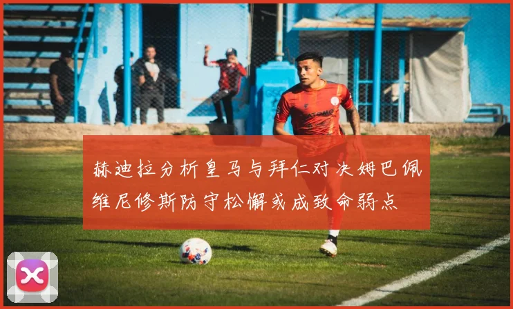 赫迪拉分析皇马与拜仁对决姆巴佩维尼修斯防守松懈或成致命弱点