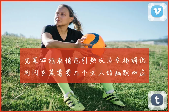 克莱四指表情包引热议马冬梅调侃询问克莱需要几个女人的幽默回应