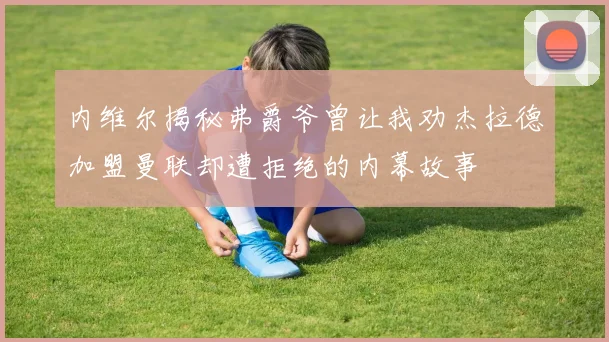内维尔揭秘弗爵爷曾让我劝杰拉德加盟曼联却遭拒绝的内幕故事