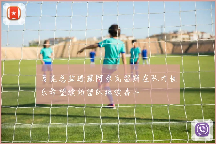马竞总监透露阿尔瓦雷斯在队内快乐希望续约留队继续奋斗