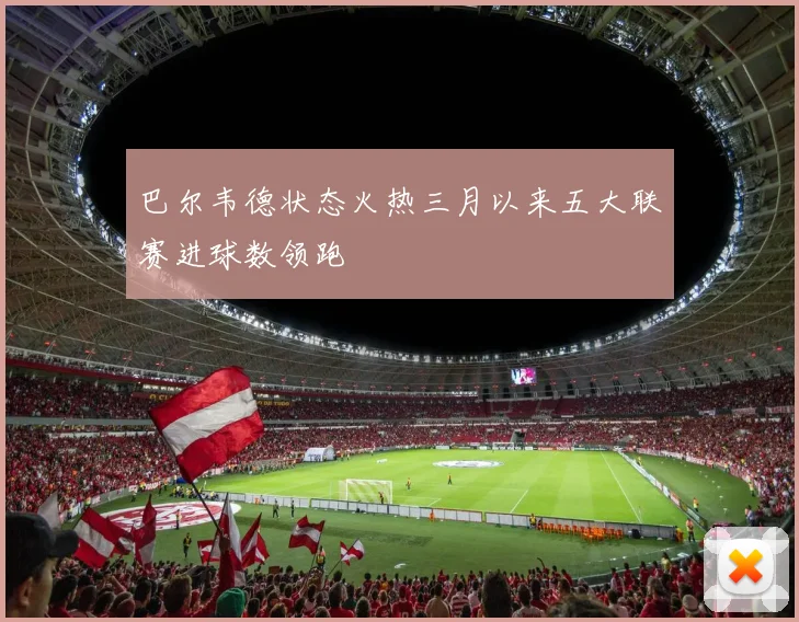 巴尔韦德状态火热三月以来五大联赛进球数领跑