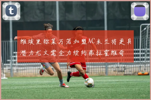 维埃里称莱万若加盟AC米兰将更具潜力尤文需全力续约弗拉霍维奇