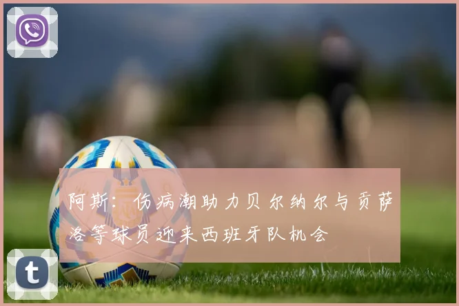阿斯：伤病潮助力贝尔纳尔与贡萨洛等球员迎来西班牙队机会