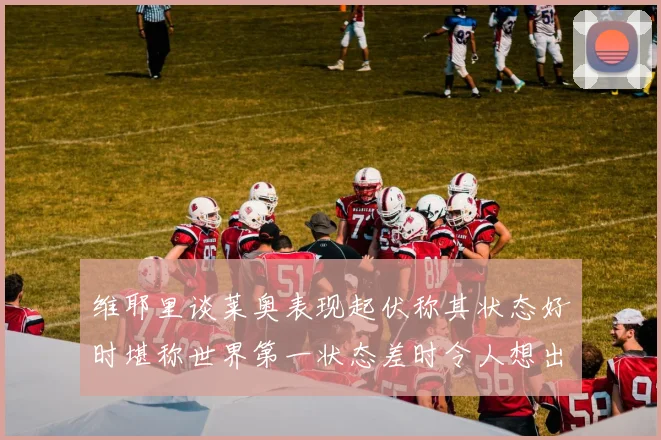 维耶里谈莱奥表现起伏称其状态好时堪称世界第一状态差时令人想出售