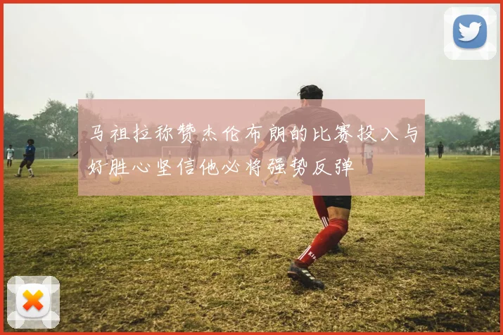 马祖拉称赞杰伦布朗的比赛投入与好胜心坚信他必将强势反弹