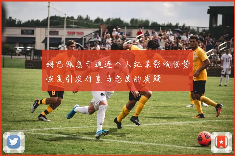 姆巴佩急于追逐个人纪录影响伤势恢复引发对皇马态度的质疑