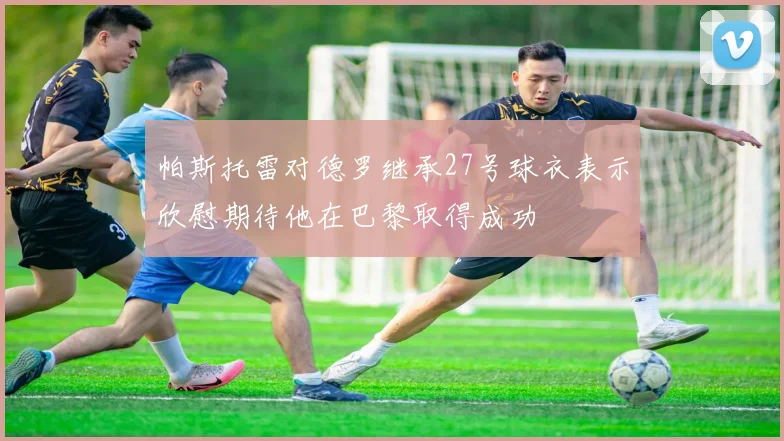 帕斯托雷对德罗继承27号球衣表示欣慰期待他在巴黎取得成功