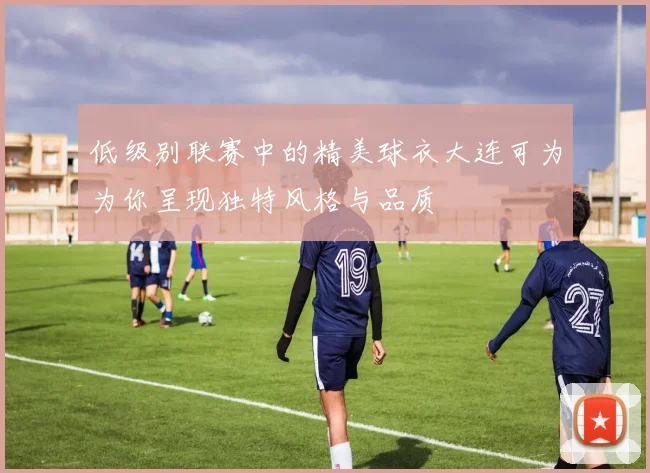低级别联赛中的精美球衣大连可为为你呈现独特风格与品质