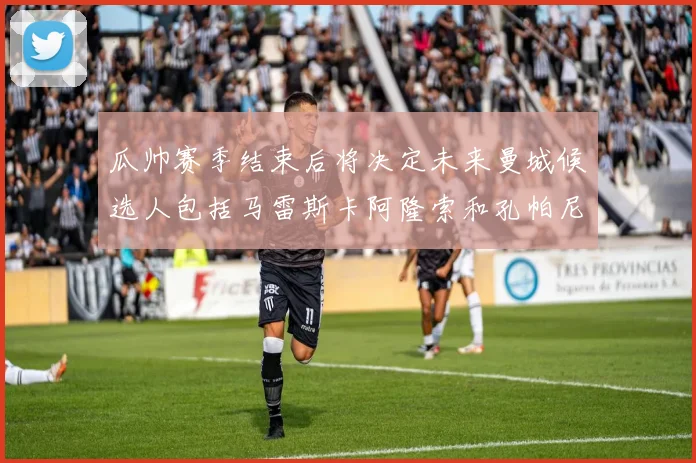 瓜帅赛季结束后将决定未来曼城候选人包括马雷斯卡阿隆索和孔帕尼