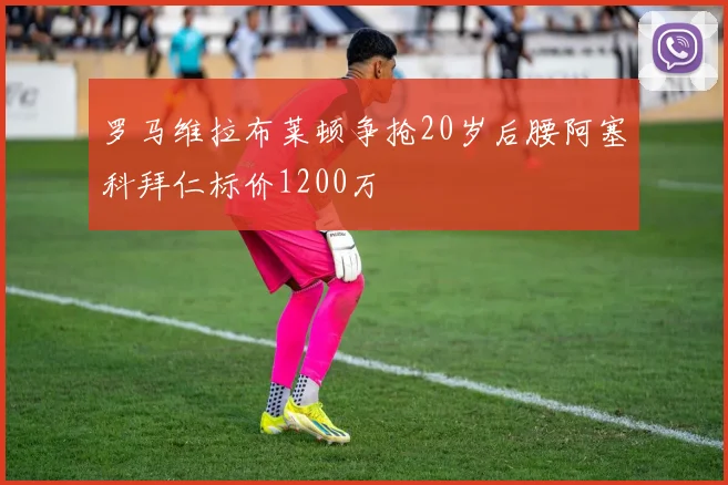 罗马维拉布莱顿争抢20岁后腰阿塞科拜仁标价1200万