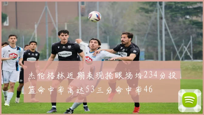 杰伦格林近期表现抢眼场均234分投篮命中率高达53三分命中率46