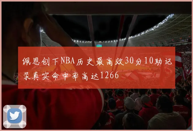 佩恩创下NBA历史最高效30分10助记录真实命中率高达1266