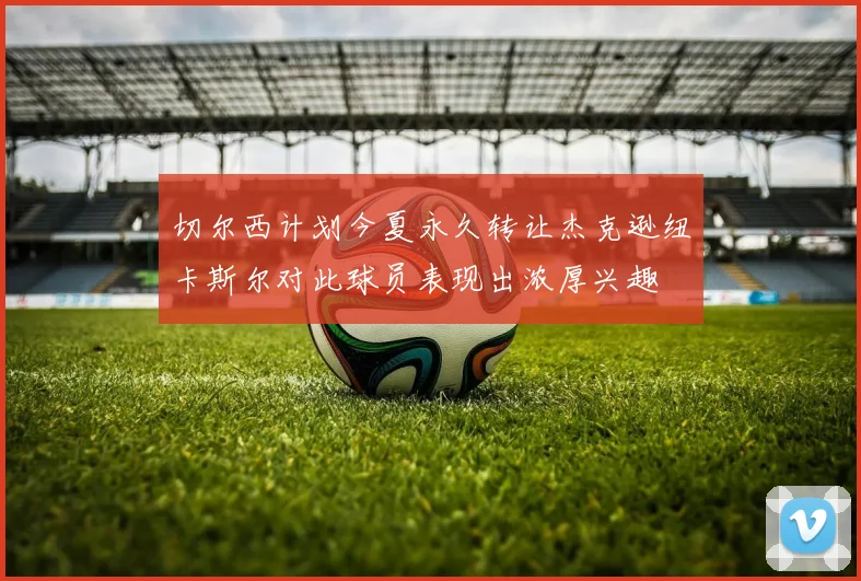 切尔西计划今夏永久转让杰克逊纽卡斯尔对此球员表现出浓厚兴趣