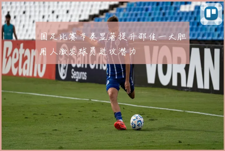 国足比赛节奏显著提升邵佳一大胆用人激发球员进攻潜力
