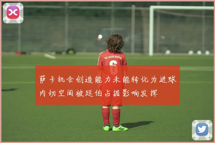 萨卡机会创造能力未能转化为进球内切空间被廷伯占据影响发挥