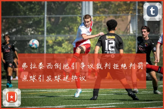 弗拉泰西倒地引争议裁判拒绝判罚点球引发球迷热议