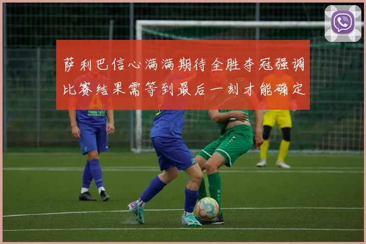 萨利巴信心满满期待全胜夺冠强调比赛结果需等到最后一刻才能确定